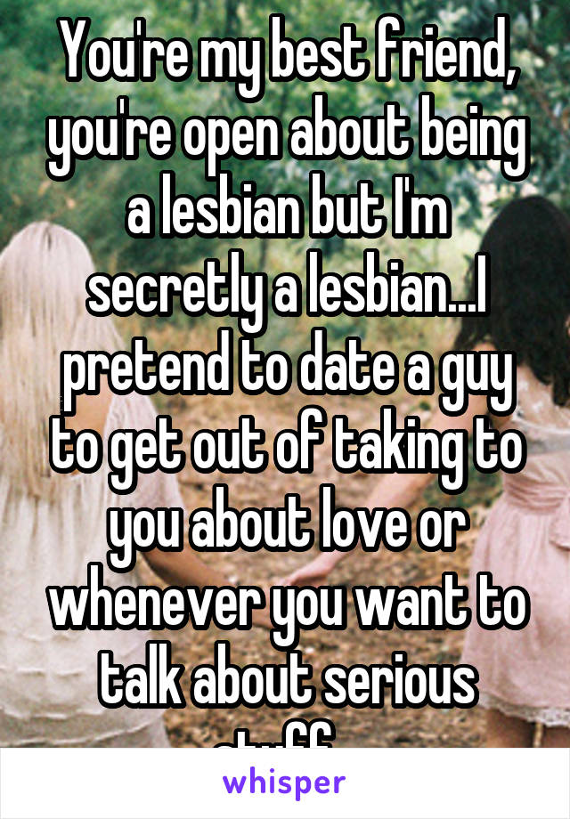 You're my best friend, you're open about being a lesbian but I'm secretly a lesbian...I pretend to date a guy to get out of taking to you about love or whenever you want to talk about serious stuff...