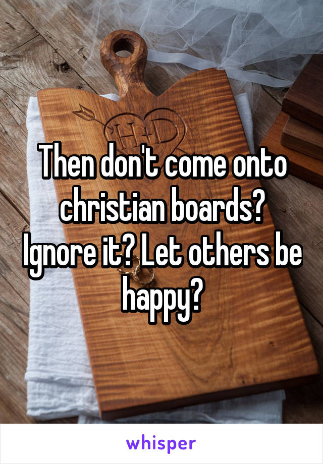 Then don't come onto christian boards? Ignore it? Let others be happy?