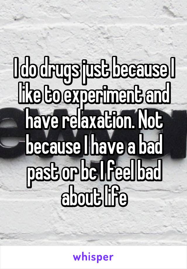 I do drugs just because I like to experiment and have relaxation. Not because I have a bad past or bc I feel bad about life