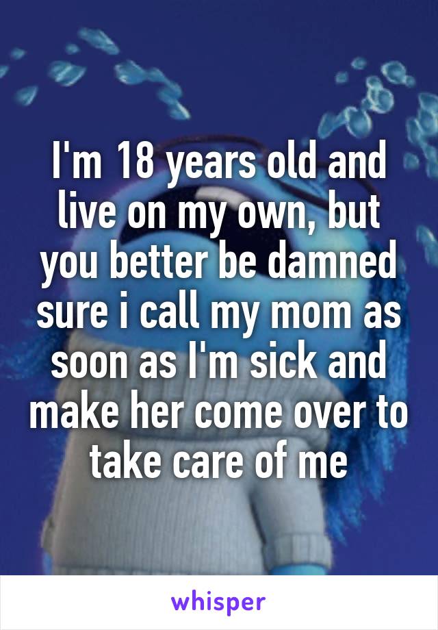 I'm 18 years old and live on my own, but you better be damned sure i call my mom as soon as I'm sick and make her come over to take care of me