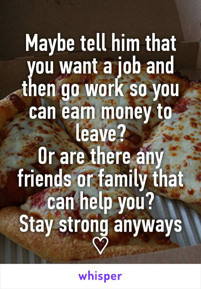Maybe tell him that you want a job and then go work so you can earn money to leave?
Or are there any friends or family that can help you?
Stay strong anyways ♡