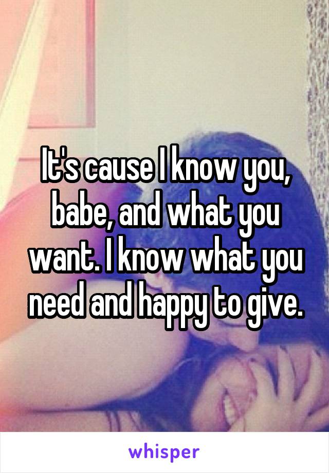 It's cause I know you, babe, and what you want. I know what you need and happy to give.