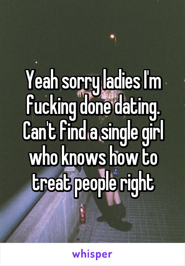 Yeah sorry ladies I'm fucking done dating. Can't find a single girl who knows how to treat people right