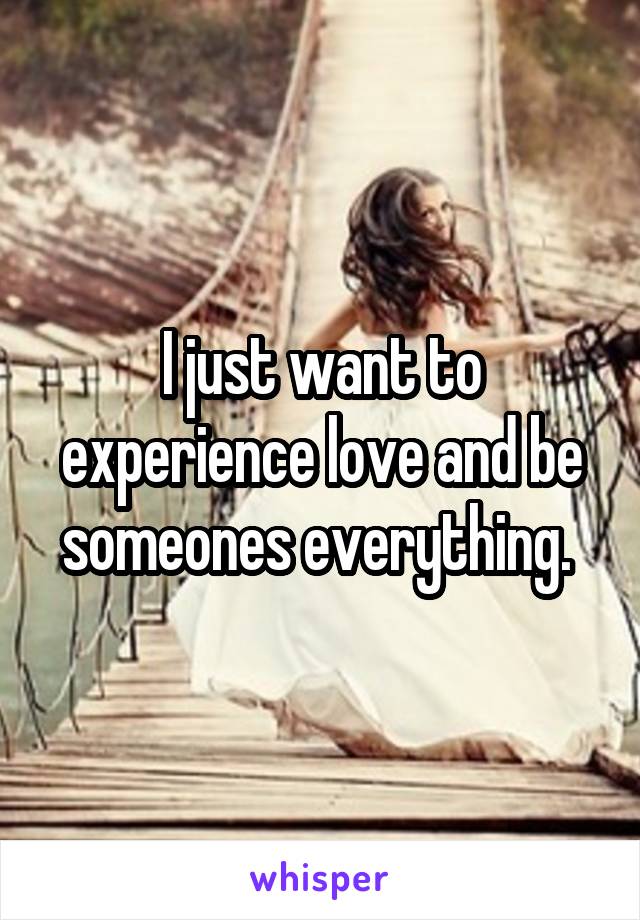I just want to experience love and be someones everything. 