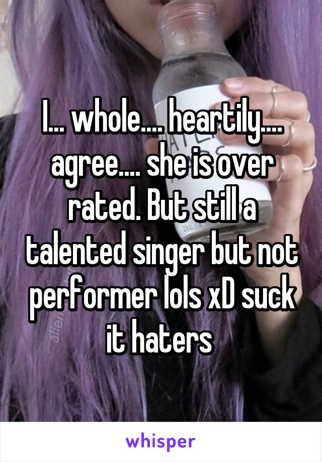 I... whole.... heartily.... agree.... she is over rated. But still a talented singer but not performer lols xD suck it haters 