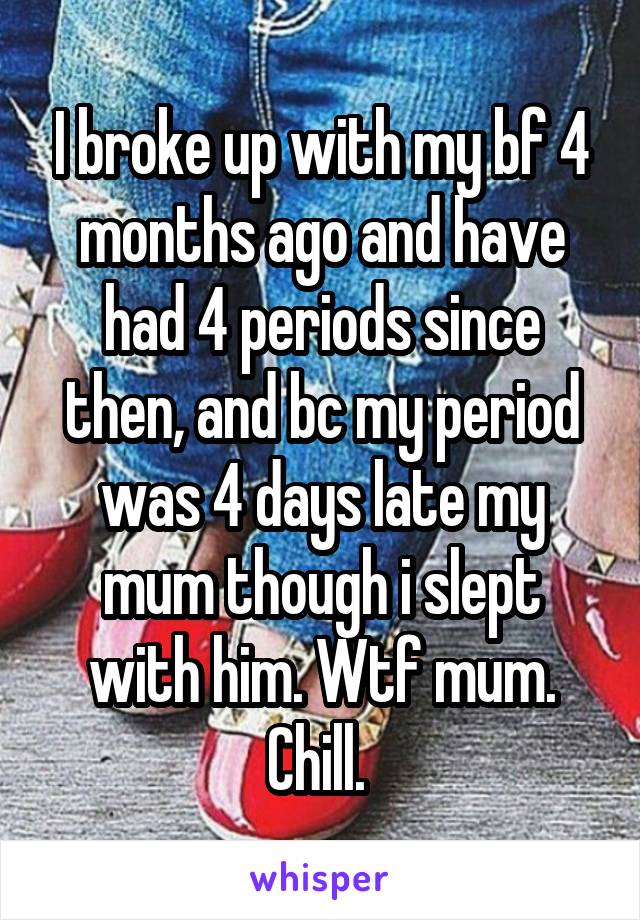 I broke up with my bf 4 months ago and have had 4 periods since then, and bc my period was 4 days late my mum though i slept with him. Wtf mum. Chill. 
