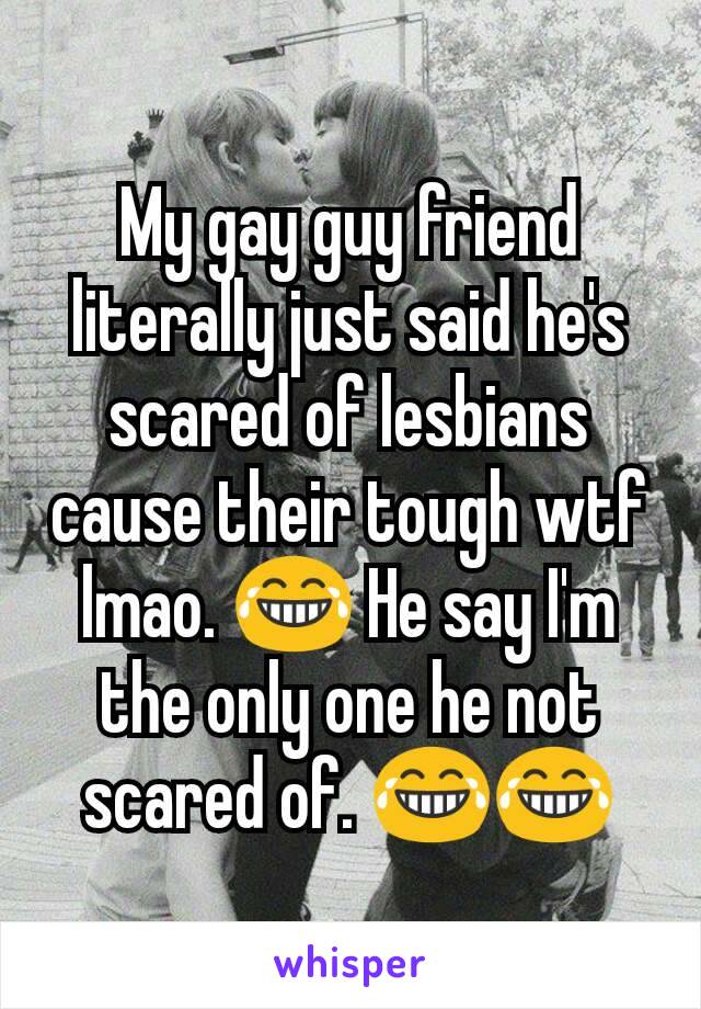 My gay guy friend literally just said he's scared of lesbians cause their tough wtf lmao. 😂 He say I'm the only one he not scared of. 😂😂