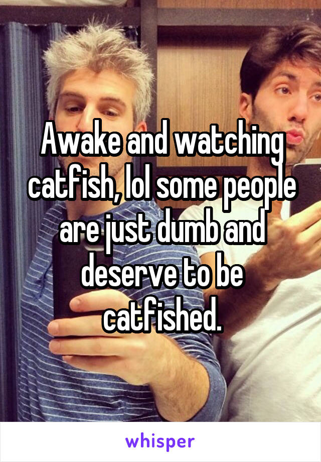 Awake and watching catfish, lol some people are just dumb and deserve to be catfished.