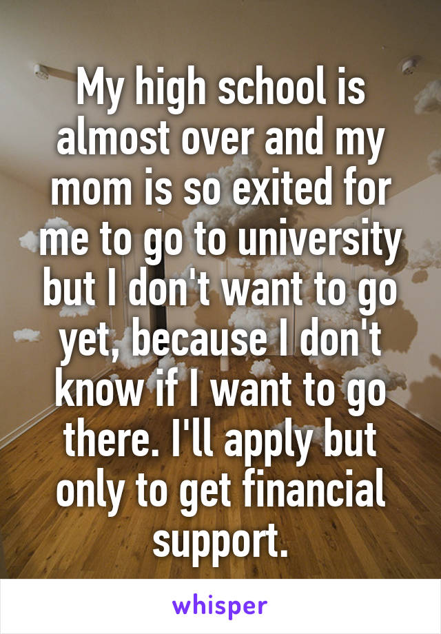 My high school is almost over and my mom is so exited for me to go to university but I don't want to go yet, because I don't know if I want to go there. I'll apply but only to get financial support.