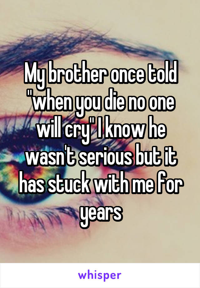 My brother once told "when you die no one will cry" I know he wasn't serious but it has stuck with me for years