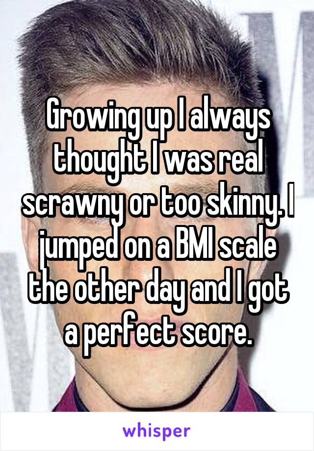 Growing up I always thought I was real scrawny or too skinny. I jumped on a BMI scale the other day and I got a perfect score.