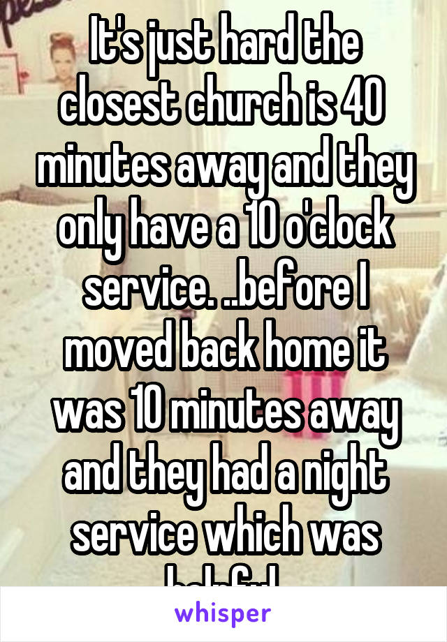 It's just hard the closest church is 40  minutes away and they only have a 10 o'clock service. ..before I moved back home it was 10 minutes away and they had a night service which was helpful 