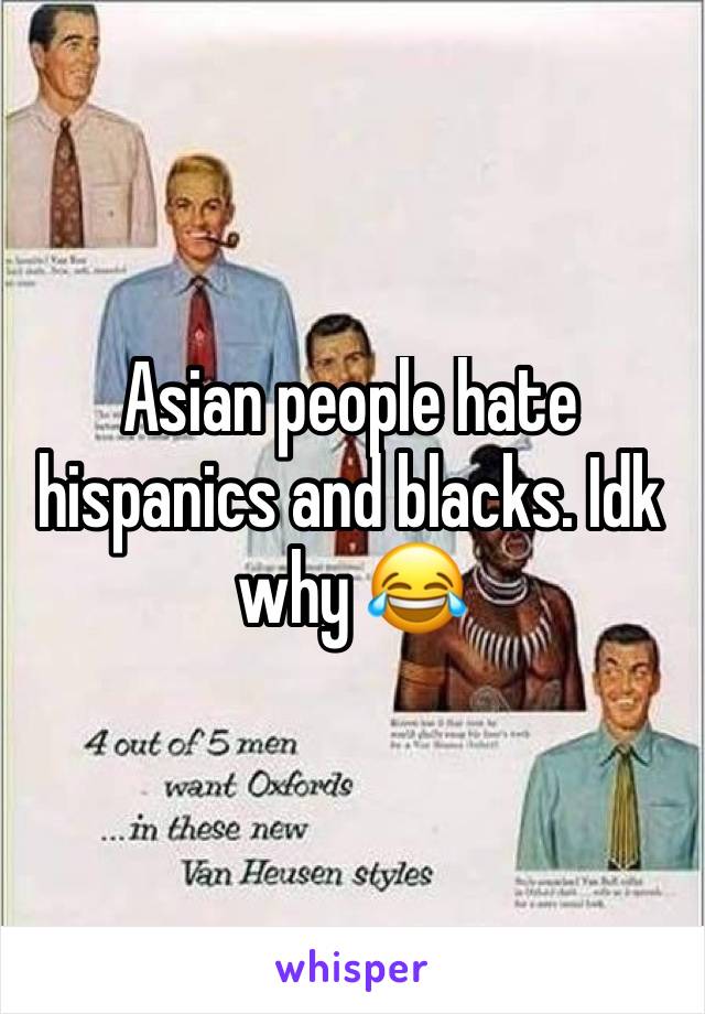Asian people hate hispanics and blacks. Idk why 😂