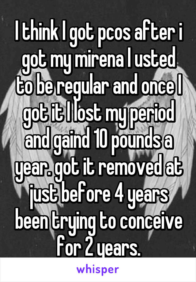 I think I got pcos after i got my mirena I usted to be regular and once I got it I lost my period and gaind 10 pounds a year. got it removed at just before 4 years been trying to conceive for 2 years.