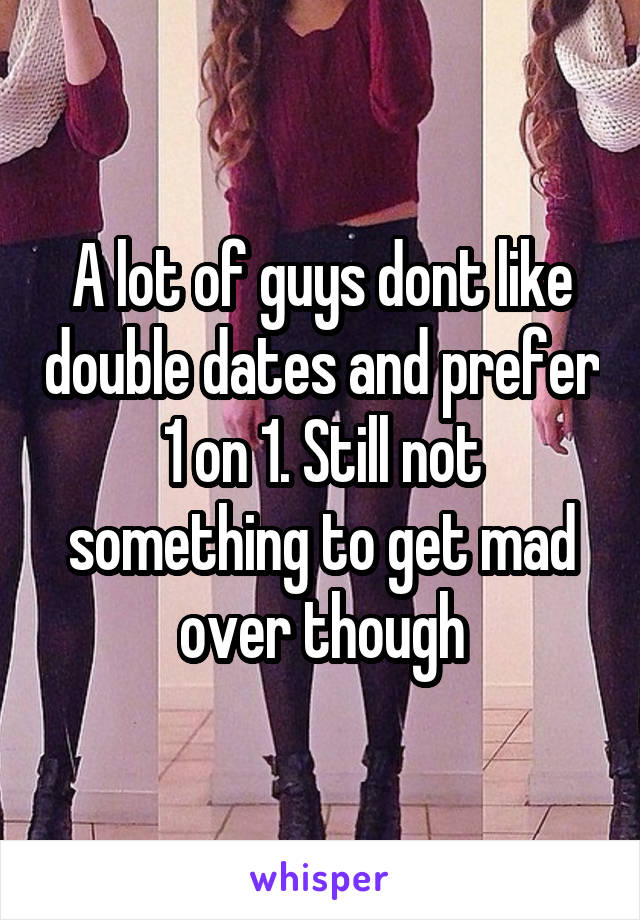 A lot of guys dont like double dates and prefer 1 on 1. Still not something to get mad over though