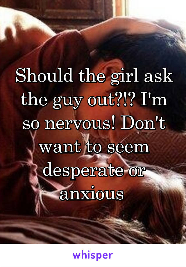 Should the girl ask the guy out?!? I'm so nervous! Don't want to seem desperate or anxious 