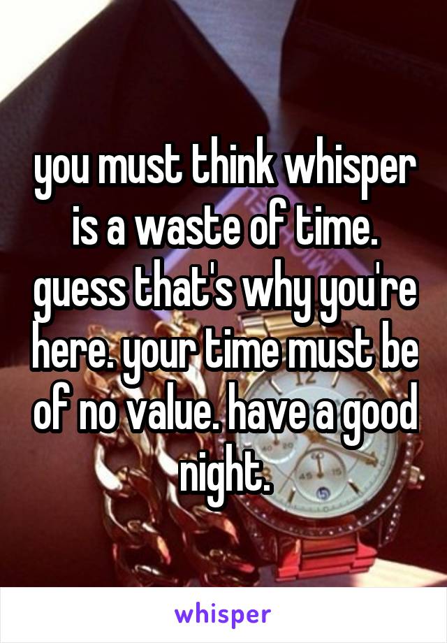 you must think whisper is a waste of time. guess that's why you're here. your time must be of no value. have a good night.