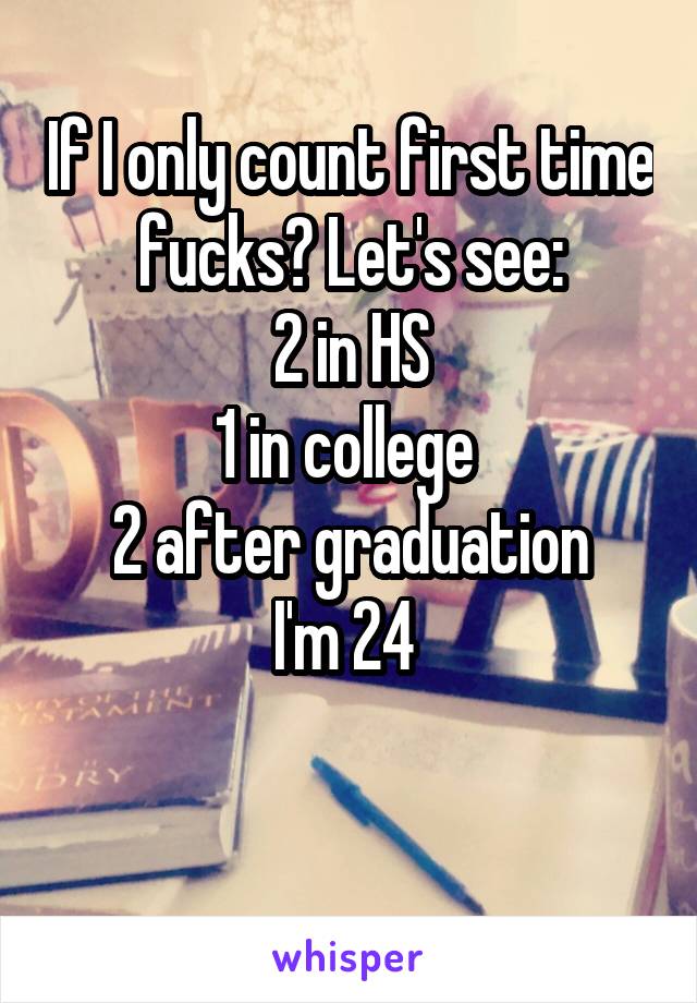 If I only count first time fucks? Let's see:
2 in HS
1 in college 
2 after graduation
I'm 24 

