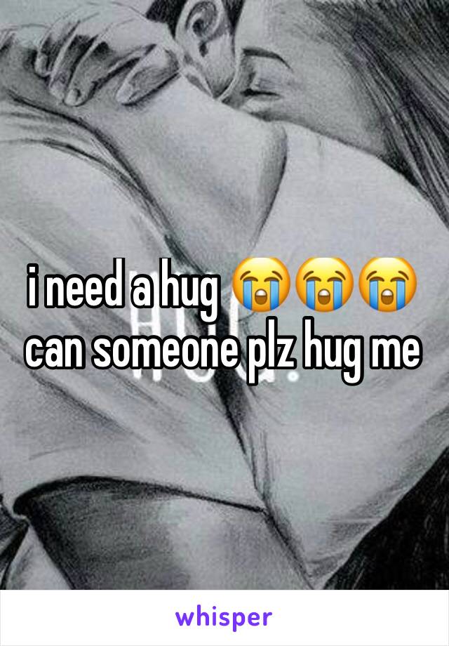 i need a hug 😭😭😭 can someone plz hug me 