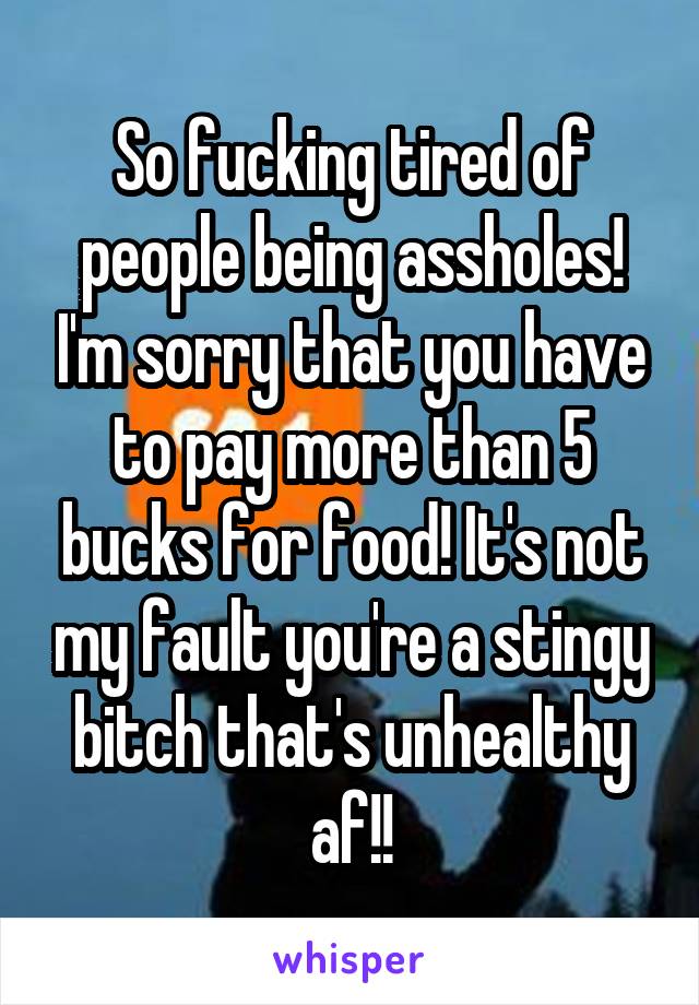So fucking tired of people being assholes! I'm sorry that you have to pay more than 5 bucks for food! It's not my fault you're a stingy bitch that's unhealthy af!!