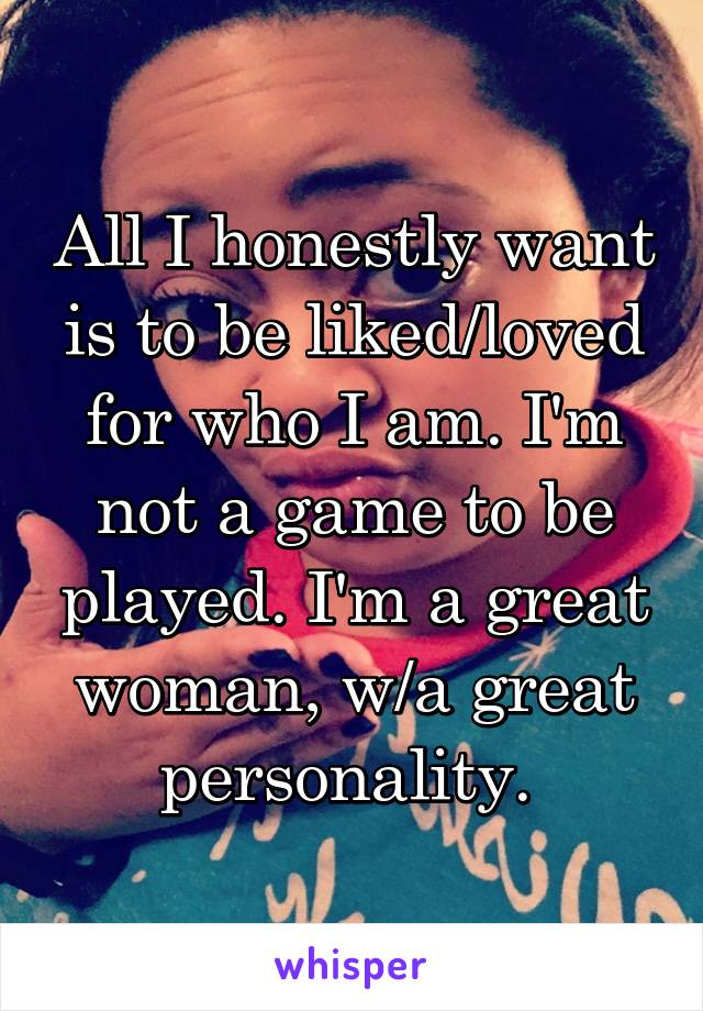 All I honestly want is to be liked/loved for who I am. I'm not a game to be played. I'm a great woman, w/a great personality. 