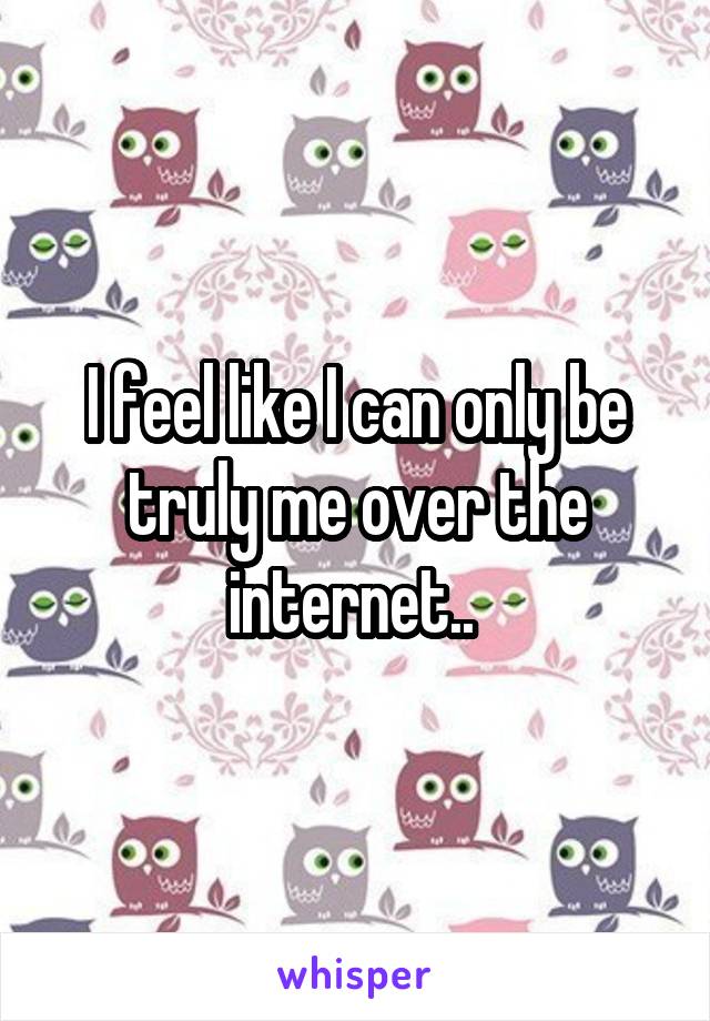 I feel like I can only be truly me over the internet.. 