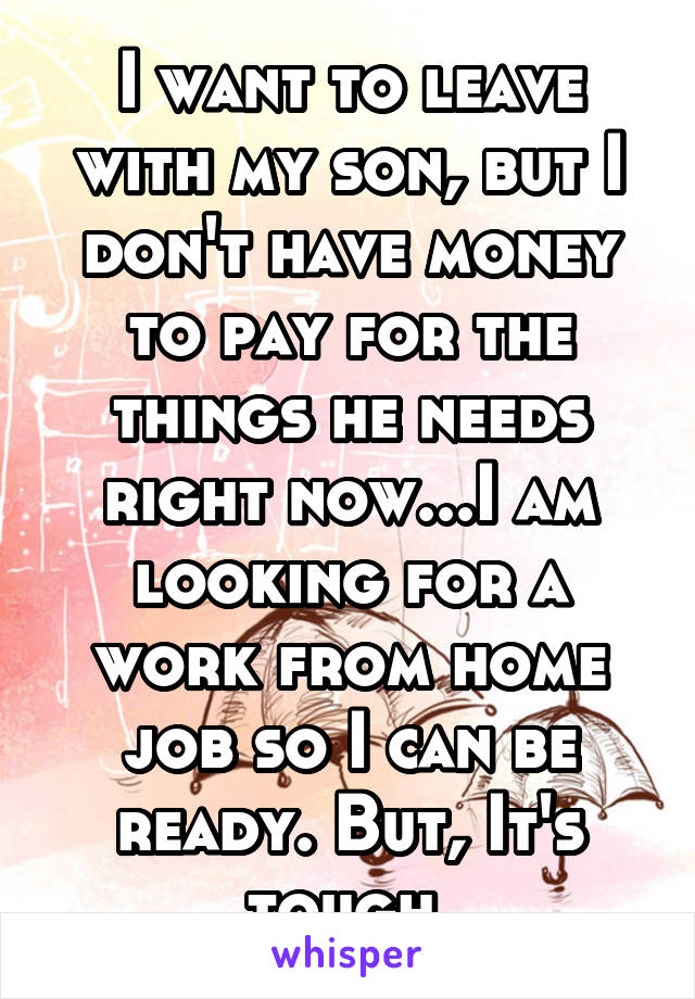 I want to leave with my son, but I don't have money to pay for the things he needs right now...I am looking for a work from home job so I can be ready. But, It's tough.