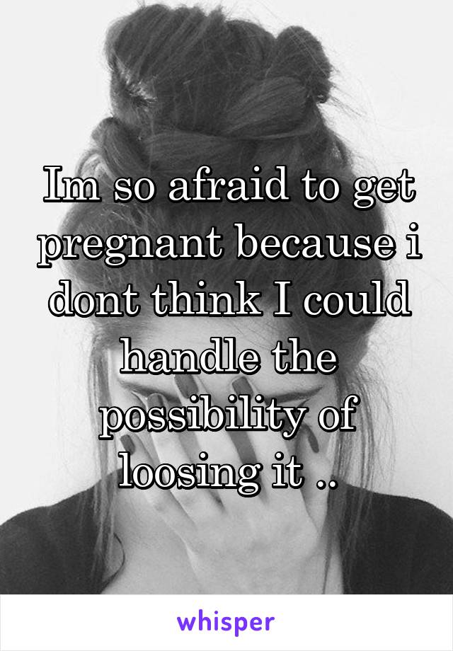 Im so afraid to get pregnant because i dont think I could handle the possibility of loosing it ..