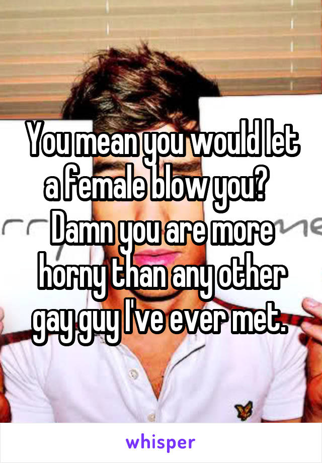 You mean you would let a female blow you?   Damn you are more horny than any other gay guy I've ever met. 