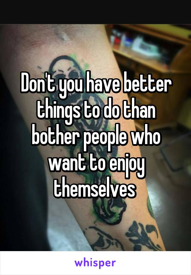 Don't you have better things to do than bother people who want to enjoy themselves 