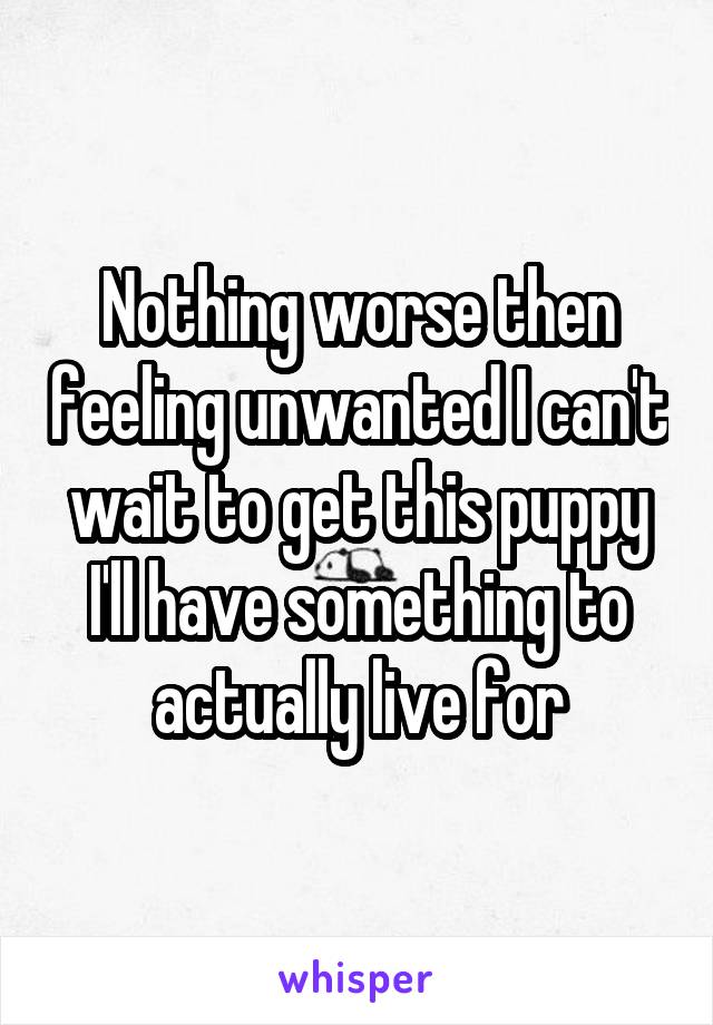 Nothing worse then feeling unwanted I can't wait to get this puppy I'll have something to actually live for