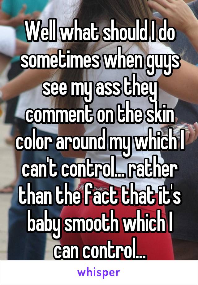 Well what should I do sometimes when guys see my ass they comment on the skin color around my which I can't control... rather than the fact that it's baby smooth which I can control...