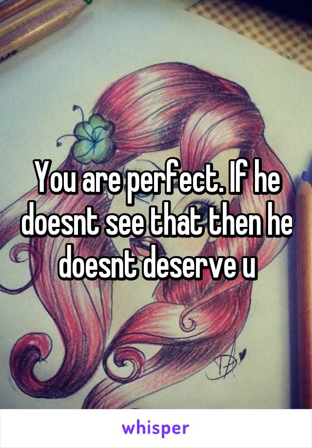 You are perfect. If he doesnt see that then he doesnt deserve u