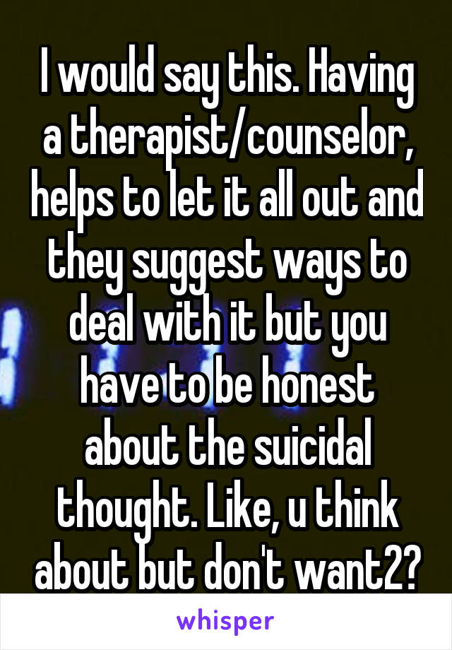 I would say this. Having a therapist/counselor, helps to let it all out and they suggest ways to deal with it but you have to be honest about the suicidal thought. Like, u think about but don't want2?