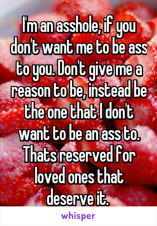 I'm an asshole, if you don't want me to be ass to you. Don't give me a reason to be, instead be the one that I don't want to be an ass to. Thats reserved for loved ones that deserve it. 