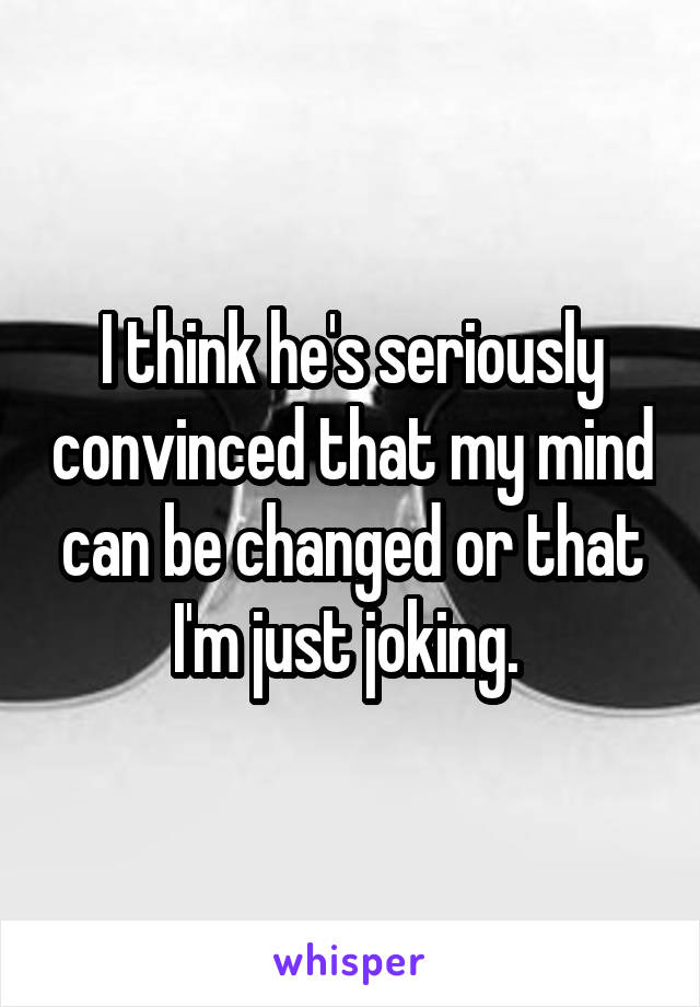 I think he's seriously convinced that my mind can be changed or that I'm just joking. 