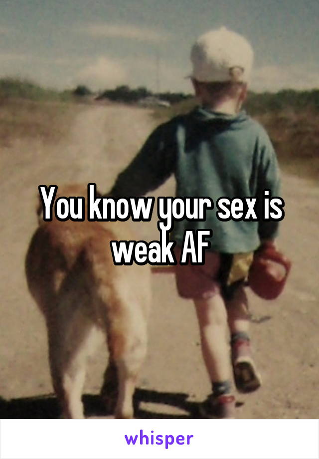 You know your sex is weak AF