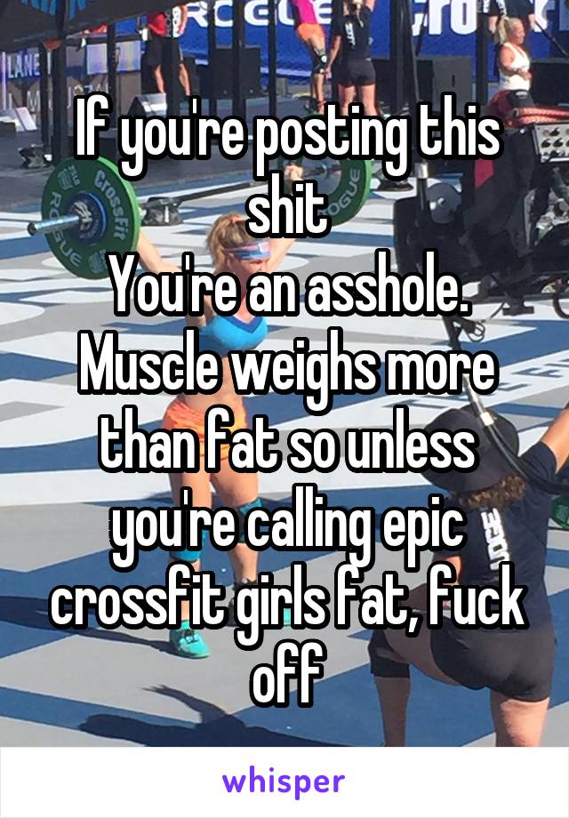 If you're posting this shit
You're an asshole.
Muscle weighs more than fat so unless you're calling epic crossfit girls fat, fuck off