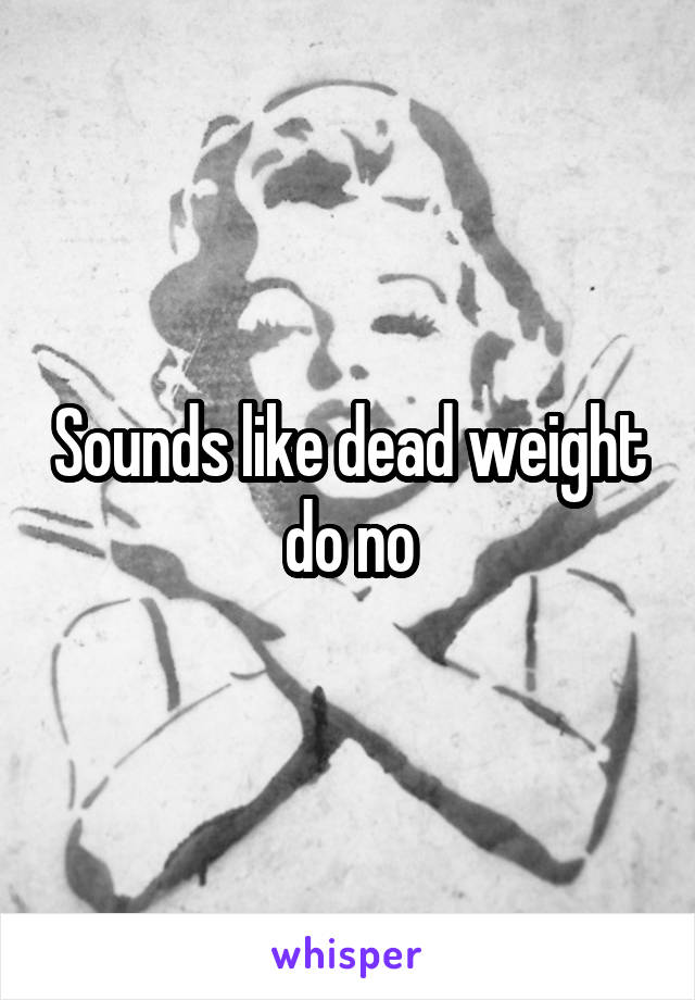 Sounds like dead weight do no