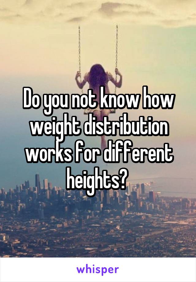 Do you not know how weight distribution works for different heights? 