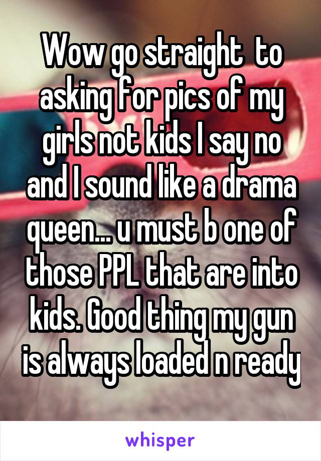 Wow go straight  to asking for pics of my girls not kids I say no and I sound like a drama queen... u must b one of those PPL that are into kids. Good thing my gun is always loaded n ready 