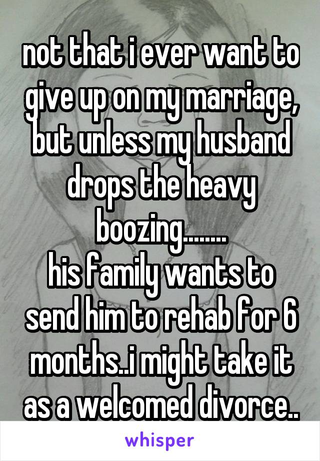 not that i ever want to give up on my marriage, but unless my husband drops the heavy boozing........
his family wants to send him to rehab for 6 months..i might take it as a welcomed divorce..