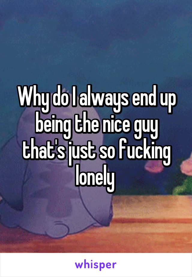Why do I always end up being the nice guy that's just so fucking lonely 