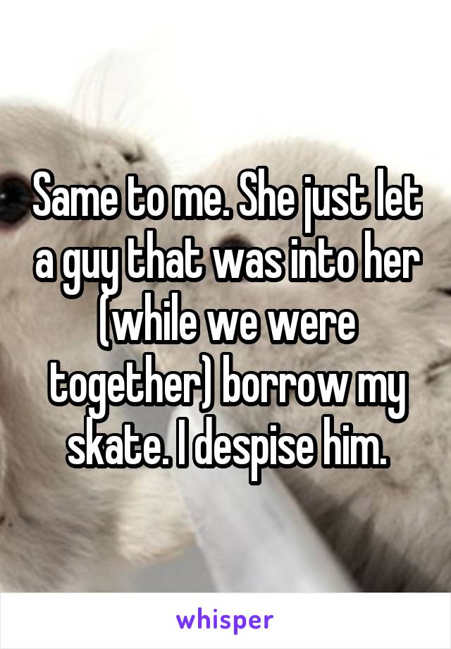 Same to me. She just let a guy that was into her (while we were together) borrow my skate. I despise him.