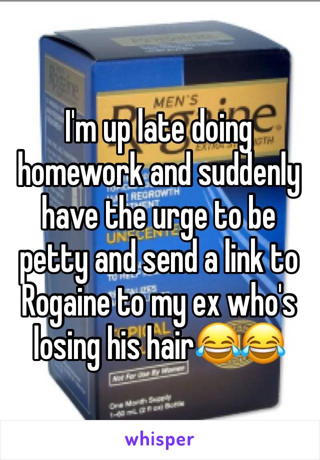 I'm up late doing homework and suddenly have the urge to be petty and send a link to Rogaine to my ex who's losing his hair😂😂