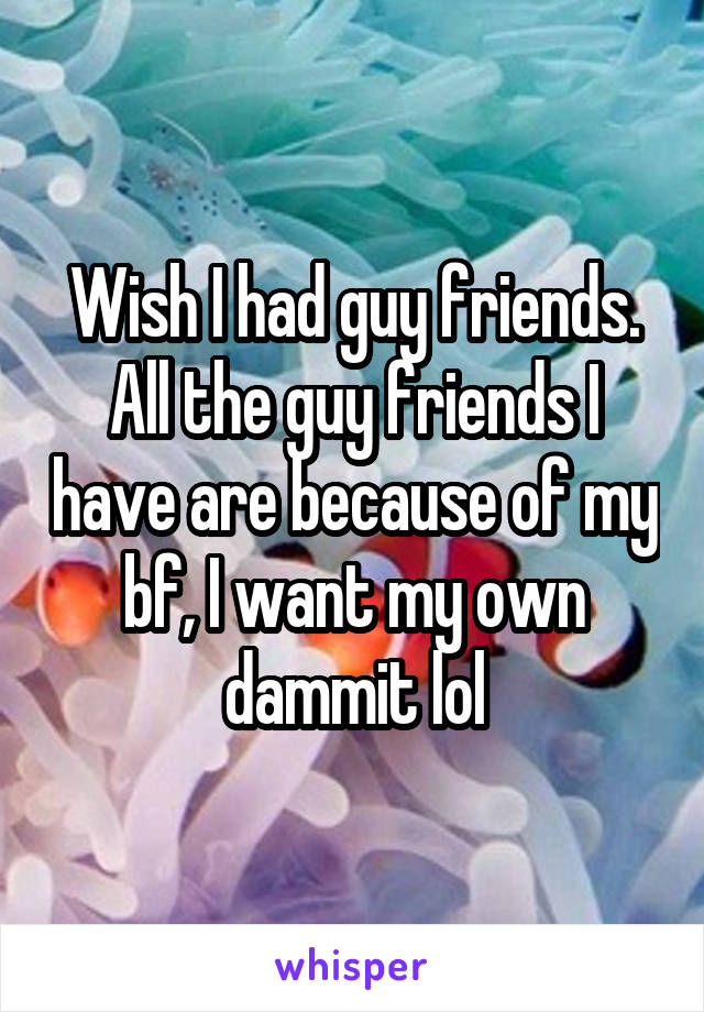 Wish I had guy friends. All the guy friends I have are because of my bf, I want my own dammit lol