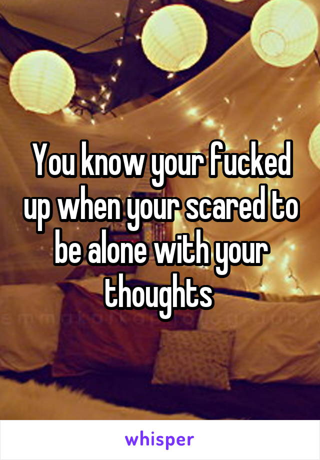 You know your fucked up when your scared to be alone with your thoughts 