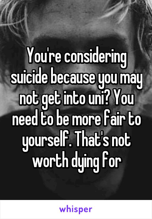 You're considering suicide because you may not get into uni? You need to be more fair to yourself. That's not worth dying for