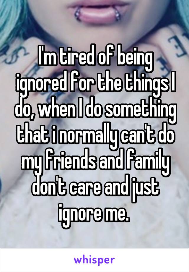 I'm tired of being ignored for the things I do, when I do something that i normally can't do my friends and family don't care and just ignore me. 