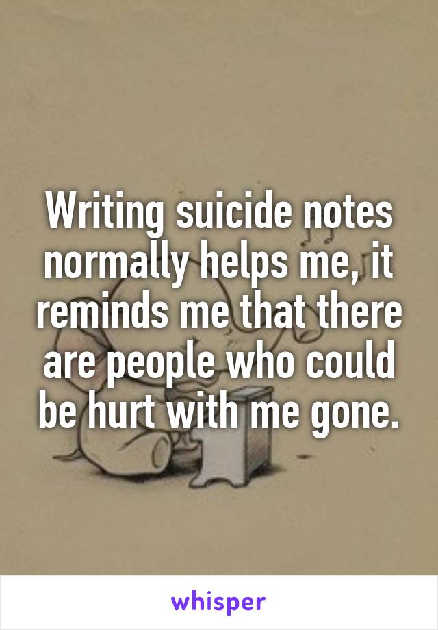 Writing suicide notes normally helps me, it reminds me that there are people who could be hurt with me gone.